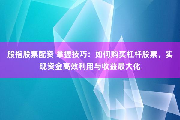 股指股票配资 掌握技巧：如何购买杠杆股票，实现资金高效利用与收益最大化