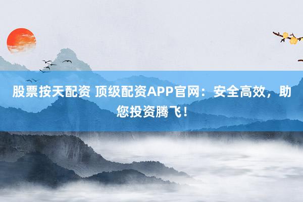 股票按天配资 顶级配资APP官网：安全高效，助您投资腾飞！