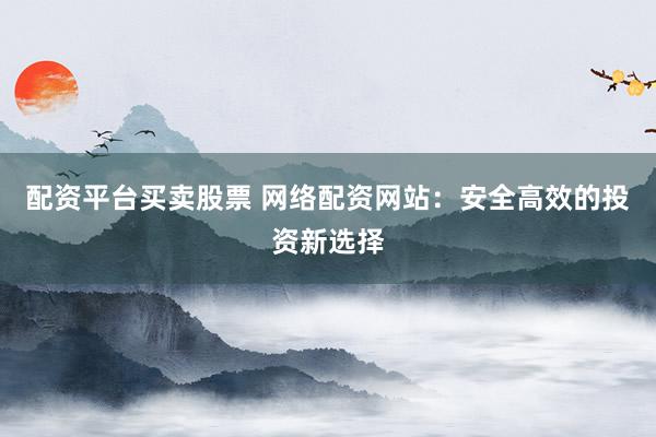配资平台买卖股票 网络配资网站：安全高效的投资新选择