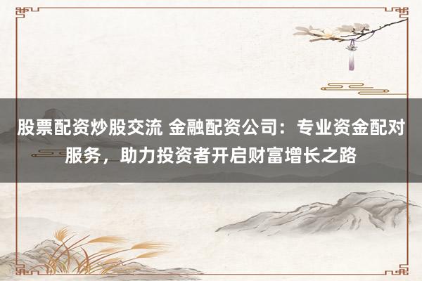 股票配资炒股交流 金融配资公司：专业资金配对服务，助力投资者开启财富增长之路