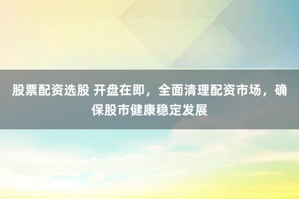 股票配资选股 开盘在即，全面清理配资市场，确保股市健康稳定发展