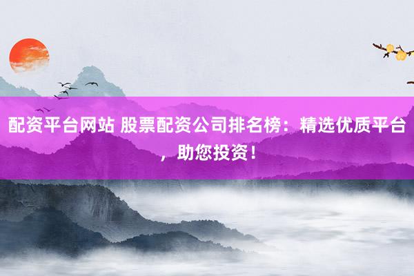 配资平台网站 股票配资公司排名榜：精选优质平台，助您投资！