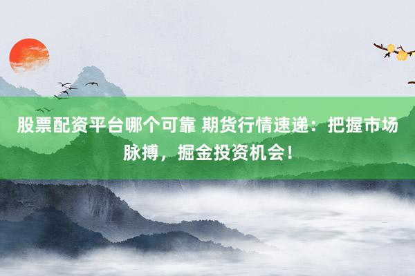 股票配资平台哪个可靠 期货行情速递：把握市场脉搏，掘金投资机会！