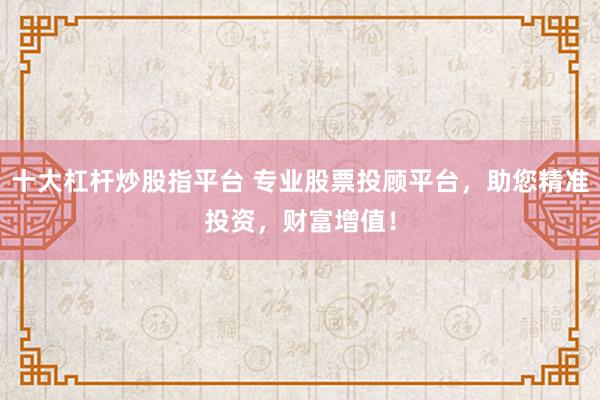十大杠杆炒股指平台 专业股票投顾平台，助您精准投资，财富增值！