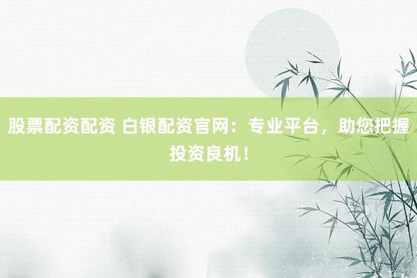 股票配资配资 白银配资官网：专业平台，助您把握投资良机！