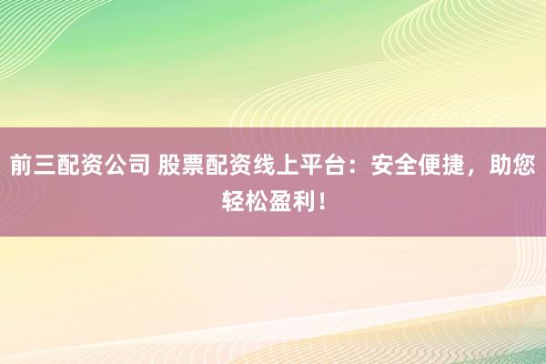 前三配资公司 股票配资线上平台：安全便捷，助您轻松盈利！