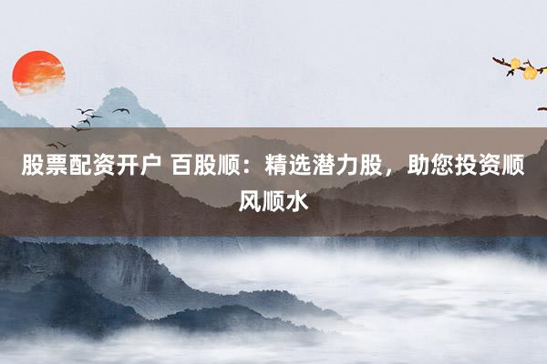 股票配资开户 百股顺：精选潜力股，助您投资顺风顺水