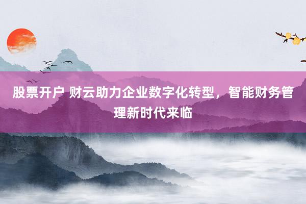 股票开户 财云助力企业数字化转型，智能财务管理新时代来临