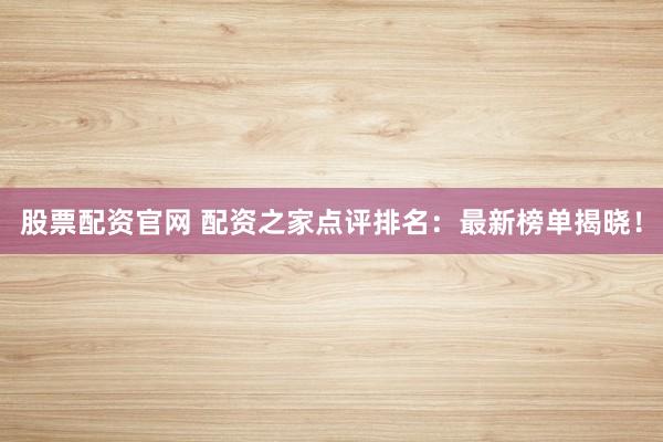 股票配资官网 配资之家点评排名：最新榜单揭晓！