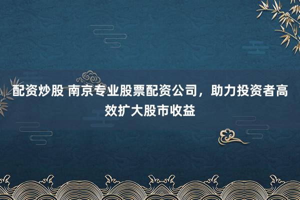 配资炒股 南京专业股票配资公司，助力投资者高效扩大股市收益