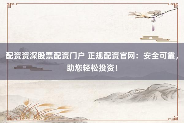 配资资深股票配资门户 正规配资官网：安全可靠，助您轻松投资！