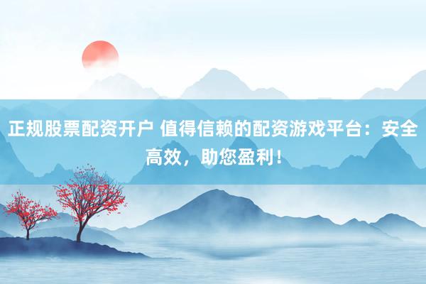 正规股票配资开户 值得信赖的配资游戏平台：安全高效，助您盈利！