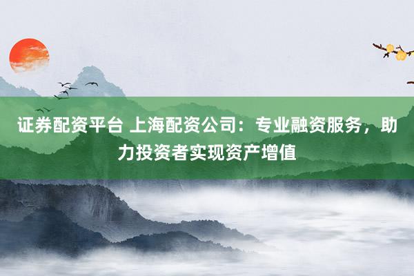 证券配资平台 上海配资公司：专业融资服务，助力投资者实现资产增值