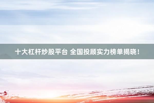 十大杠杆炒股平台 全国投顾实力榜单揭晓！