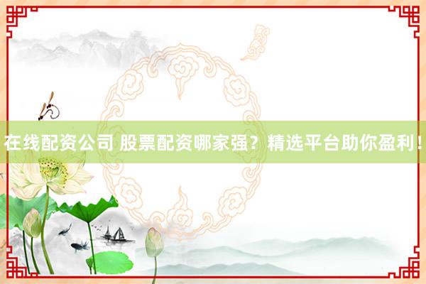 在线配资公司 股票配资哪家强？精选平台助你盈利！