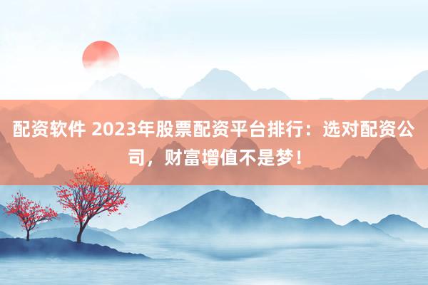 配资软件 2023年股票配资平台排行：选对配资公司，财富增值不是梦！