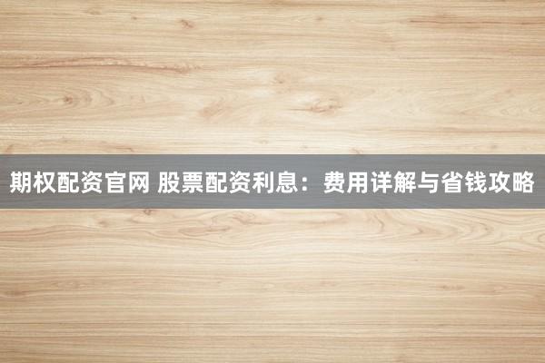 期权配资官网 股票配资利息：费用详解与省钱攻略