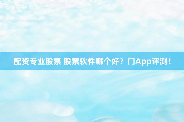 配资专业股票 股票软件哪个好？门App评测！