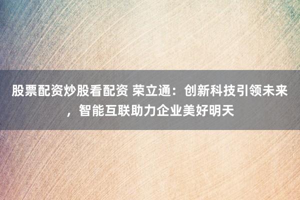股票配资炒股看配资 荣立通：创新科技引领未来，智能互联助力企业美好明天