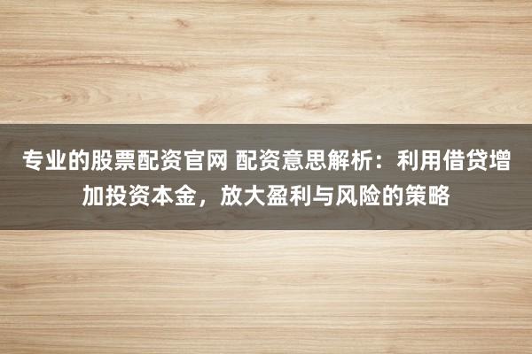 专业的股票配资官网 配资意思解析：利用借贷增加投资本金，放大盈利与风险的策略