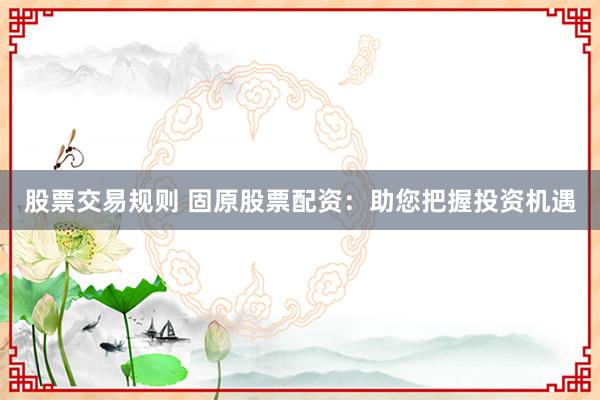 股票交易规则 固原股票配资：助您把握投资机遇