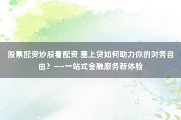 股票配资炒股看配资 塞上贷如何助力你的财务自由？——一站式金融服务新体验
