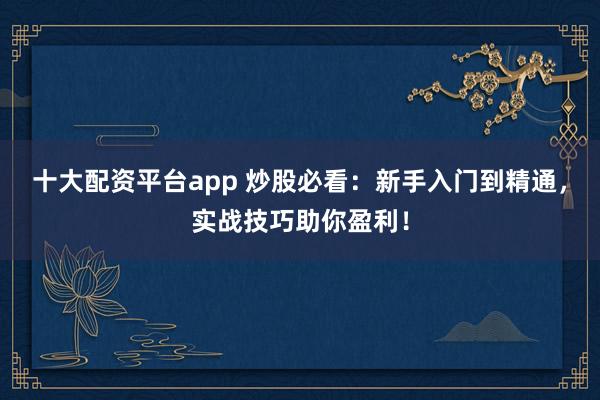 十大配资平台app 炒股必看：新手入门到精通，实战技巧助你盈利！