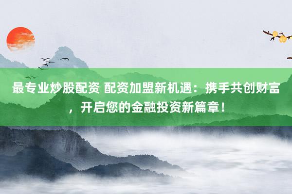 最专业炒股配资 配资加盟新机遇：携手共创财富，开启您的金融投资新篇章！