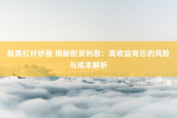 股票杠杆炒股 揭秘配资利息：高收益背后的风险与成本解析