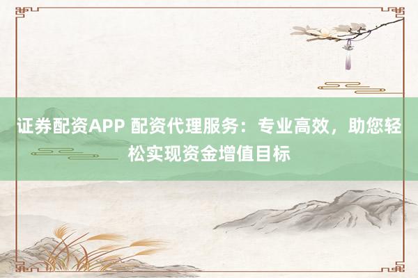 证券配资APP 配资代理服务：专业高效，助您轻松实现资金增值目标