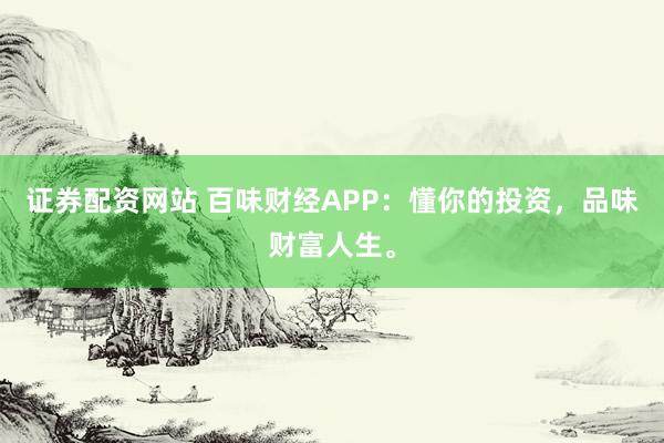 证券配资网站 百味财经APP：懂你的投资，品味财富人生。