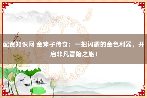 配资知识网 金斧子传奇：一把闪耀的金色利器，开启非凡冒险之旅！