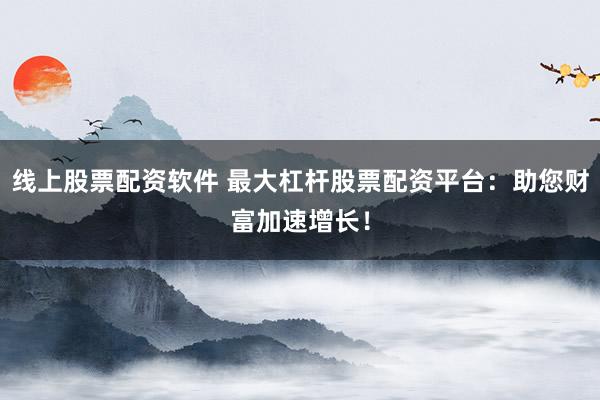 线上股票配资软件 最大杠杆股票配资平台：助您财富加速增长！