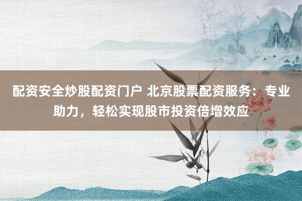 配资安全炒股配资门户 北京股票配资服务：专业助力，轻松实现股市投资倍增效应