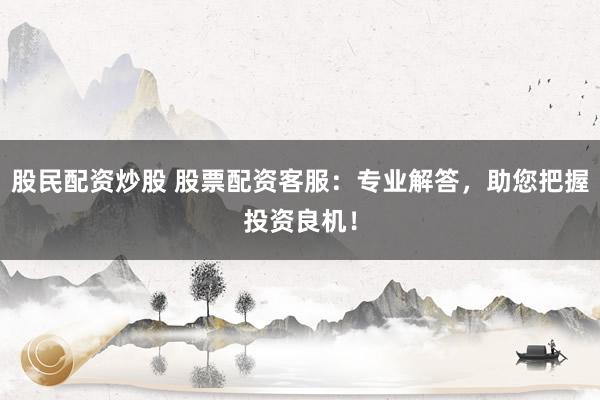 股民配资炒股 股票配资客服：专业解答，助您把握投资良机！