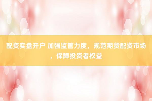 配资实盘开户 加强监管力度，规范期货配资市场，保障投资者权益