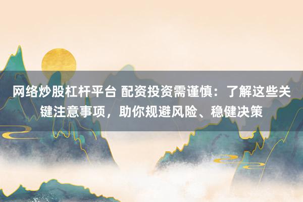 网络炒股杠杆平台 配资投资需谨慎：了解这些关键注意事项，助你规避风险、稳健决策