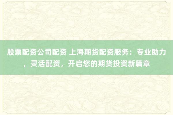 股票配资公司配资 上海期货配资服务：专业助力，灵活配资，开启您的期货投资新篇章