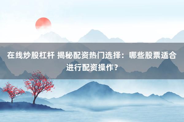 在线炒股杠杆 揭秘配资热门选择：哪些股票适合进行配资操作？