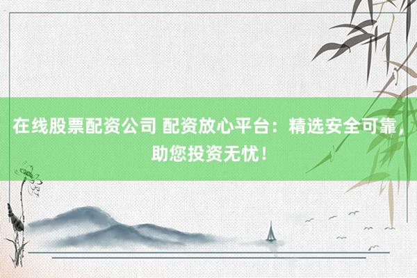 在线股票配资公司 配资放心平台：精选安全可靠，助您投资无忧！