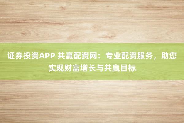证券投资APP 共赢配资网：专业配资服务，助您实现财富增长与共赢目标
