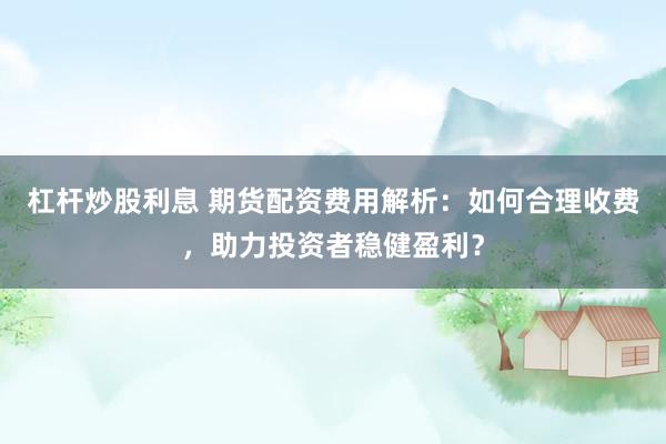 杠杆炒股利息 期货配资费用解析：如何合理收费，助力投资者稳健盈利？