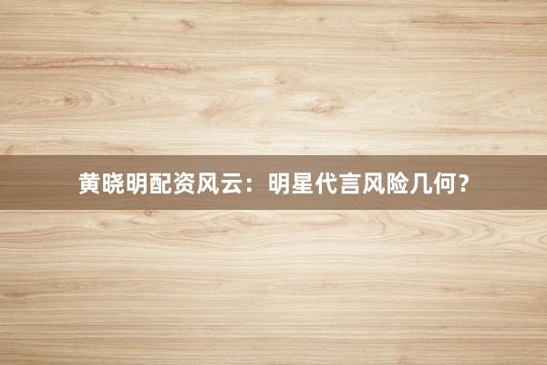 黄晓明配资风云：明星代言风险几何？