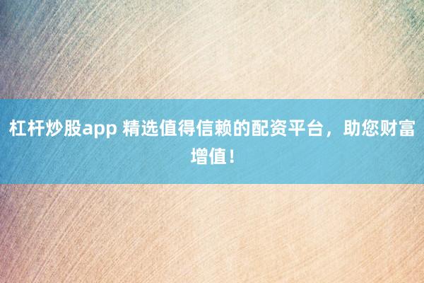 杠杆炒股app 精选值得信赖的配资平台，助您财富增值！