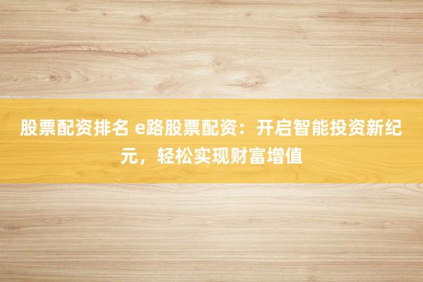 股票配资排名 e路股票配资：开启智能投资新纪元，轻松实现财富增值