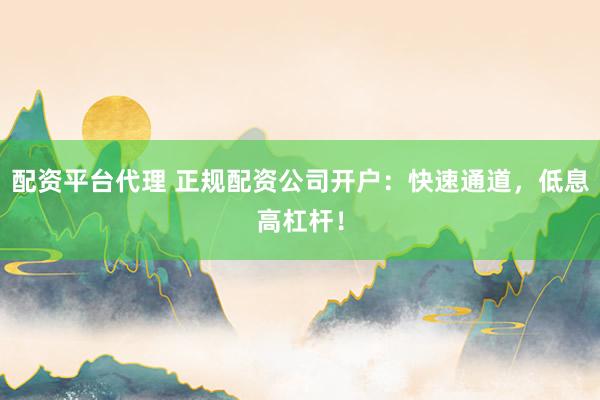配资平台代理 正规配资公司开户：快速通道，低息高杠杆！