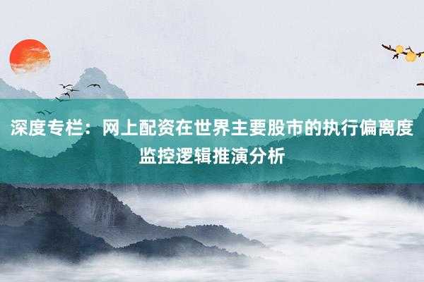 深度专栏：网上配资在世界主要股市的执行偏离度监控逻辑推演分析