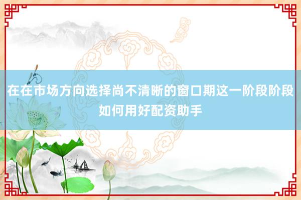 在在市场方向选择尚不清晰的窗口期这一阶段阶段如何用好配资助手