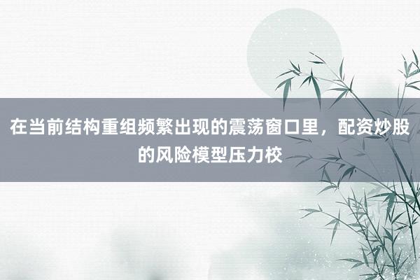 在当前结构重组频繁出现的震荡窗口里，配资炒股的风险模型压力校