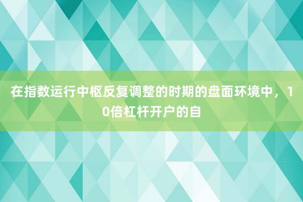 在指数运行中枢反复调整的时期的盘面环境中，10倍杠杆开户的自